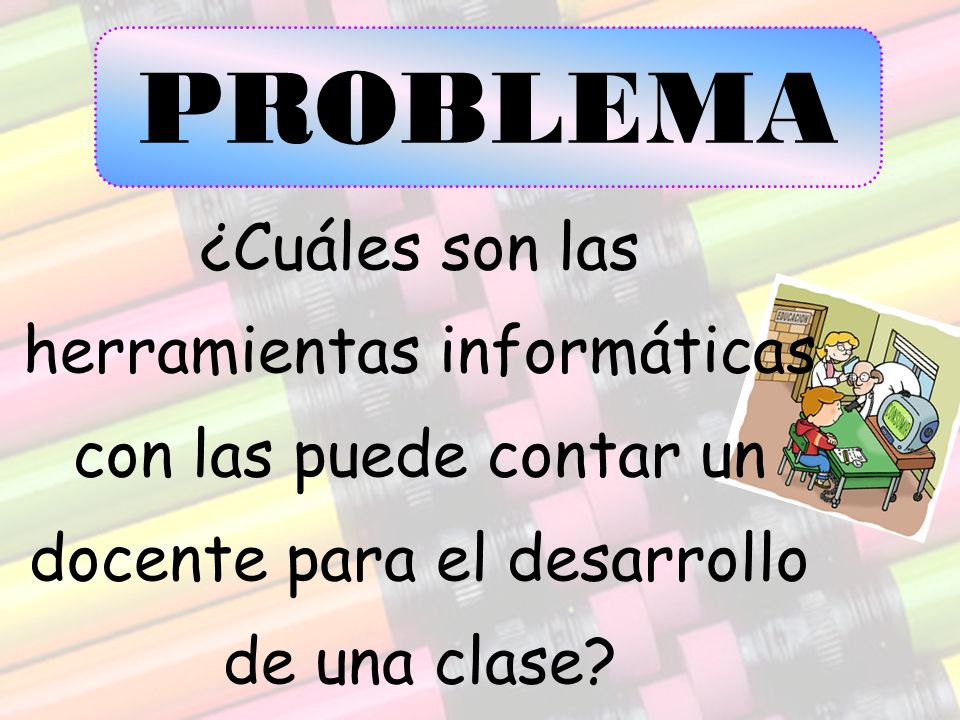 PROBLEMA ¿Cuáles son las herramientas informáticas con las puede contar un docente para el desarrollo de una clase