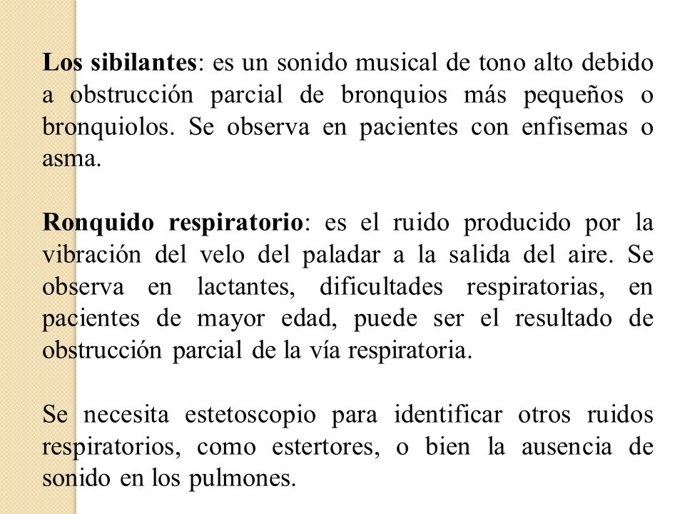 Los sibilantes: es un sonido musical de tono alto debido a obstrucción parcial de bronquios más pequeños o bronquiolos. Se observa en pacientes con enfisemas o asma.