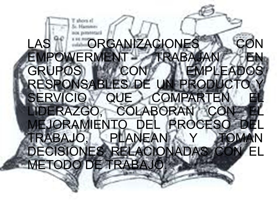 LAS ORGANIZACIONES CON EMPOWERMENT TRABAJAN EN GRUPOS CON EMPLEADOS RESPONSABLES DE UN PRODUCTO Y SERVICIO QUE COMPARTEN EL LIDERAZGO, COLABORAN CON EL MEJORAMIENTO DEL PROCESO DEL TRABAJO, PLANEAN Y TOMAN DECISIONES RELACIONADAS CON EL METODO DE TRABAJO.