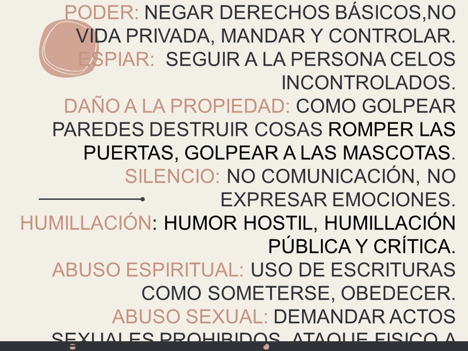 Variedades de abuso el circulo de poder y control ABUSO FÍSICO (TODA CLASE DE ABUSO) PODER: NEGAR DERECHOS BÁSICOS,NO VIDA PRIVADA, MANDAR Y CONTROLAR. ESPIAR: SEGUIR A LA PERSONA CELOS INCONTROLADOS. DAÑO A LA PROPIEDAD: COMO GOLPEAR PAREDES DESTRUIR COSAS ROMPER LAS PUERTAS, GOLPEAR A LAS MASCOTAS. SILENCIO: NO COMUNICACIÓN, NO EXPRESAR EMOCIONES. HUMILLACIÓN: HUMOR HOSTIL, HUMILLACIÓN PÚBLICA Y CRÍTICA. ABUSO ESPIRITUAL: USO DE ESCRITURAS COMO SOMETERSE, OBEDECER. ABUSO SEXUAL: DEMANDAR ACTOS SEXUALES PROHIBIDOS, ATAQUE FISICO A PARTES SEXUALES DEL CUERPO, INTERRUPCIÓN DEL SUEÑO.