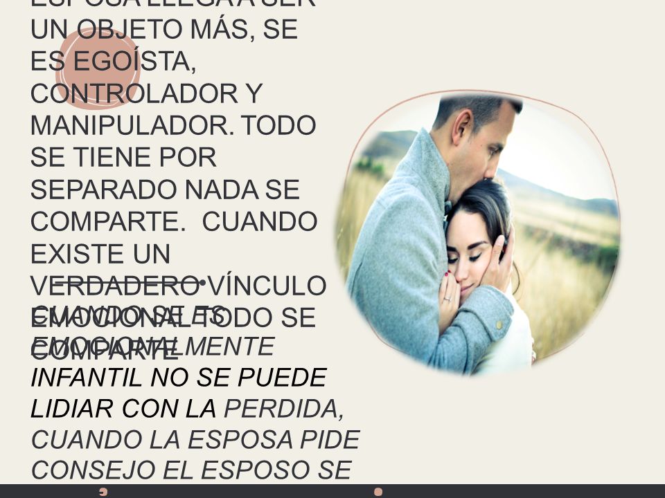 CUANDO UN ESPOSO TIENE HERIDAS: LA ESPOSA LLEGA A SER UN OBJETO MÁS, SE ES EGOÍSTA, CONTROLADOR Y MANIPULADOR. TODO SE TIENE POR SEPARADO NADA SE COMPARTE. CUANDO EXISTE UN VERDADERO VÍNCULO EMOCIONAL TODO SE COMPARTE