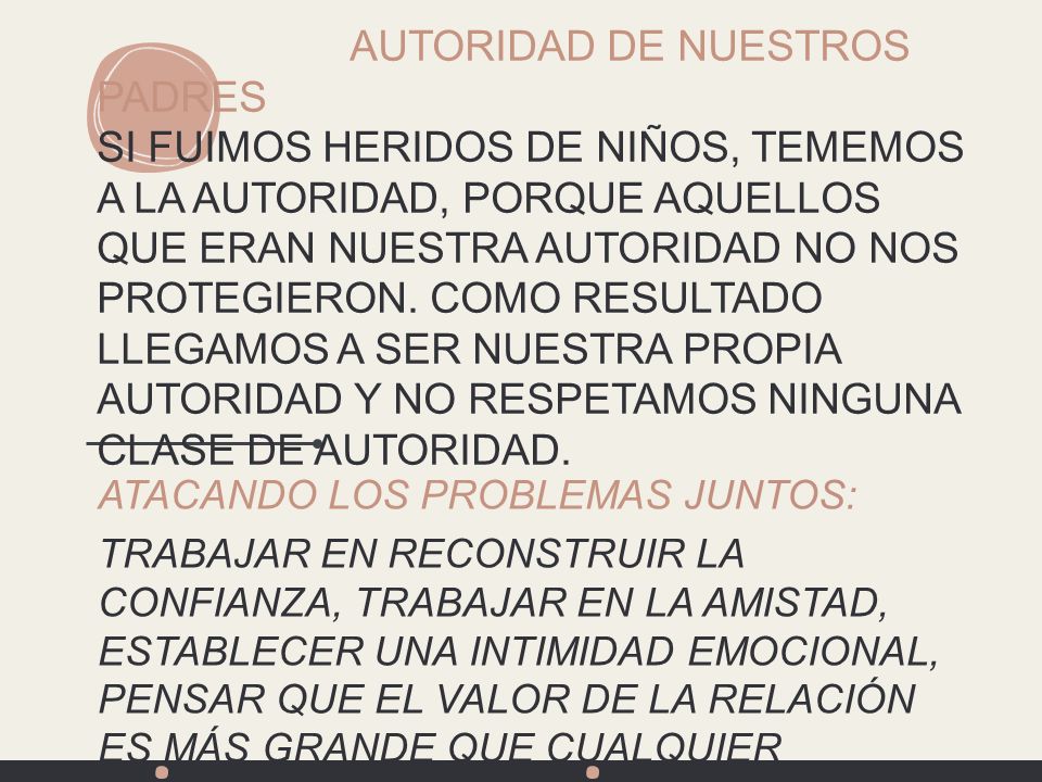 AUTORIDAD DE NUESTROS PADRES SI FUIMOS HERIDOS DE NIÑOS, TEMEMOS A LA AUTORIDAD, PORQUE AQUELLOS QUE ERAN NUESTRA Autoridad NO NOS PROTEGIERON. COMO RESULTADO LLEGAMOS A SER NUESTRA PROPIA AUTORIDAD Y NO RESPETAMOS NINGUNA CLASE DE AUTORIDAD.