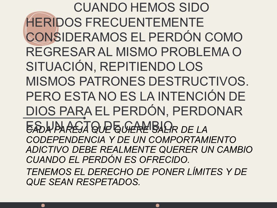 CUANDO HEMOS SIDO HERIDOS FRECUENTEMENTE CONSIDERAMOS EL PERDÓN COMO REGRESAR AL MISMO PROBLEMA O SITUACIÓN, REPITIENDO LOS MISMOS PATRONES DESTRUCTIVOS. PERO ESTA NO ES LA INTENCIÓN DE DIOS PARA EL PERDÓN, PERDONAR ES UN ACTO DE CAMBIO.