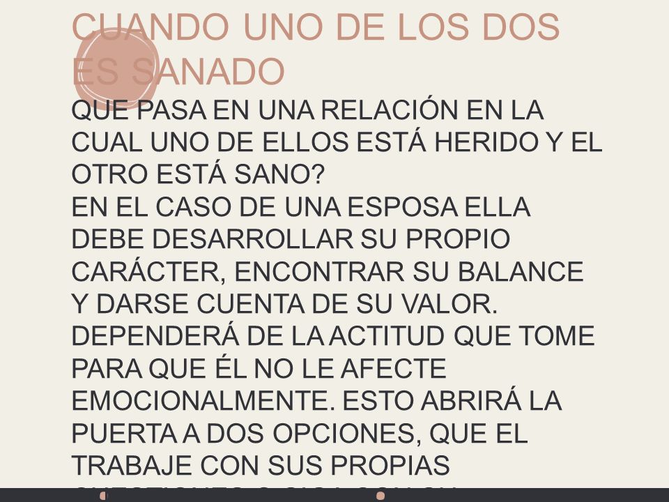 CUANDO UNO DE LOS DOS ES SANADO QUE PASA EN UNA RELACIÓN EN LA CUAL UNO DE ELLOS ESTÁ HERIDO Y EL OTRO ESTÁ SANO EN EL CASO DE UNA ESPOSA ELLA DEBE DESARROLLAR SU PROPIO CARÁCTER, ENCONTRAR SU BALANCE Y DARSE CUENTA DE SU VALOR. DEPENDERÁ DE LA ACTITUD QUE TOME PARA QUE ÉL NO LE AFECTE EMOCIONALMENTE. ESTO ABRIRÁ LA PUERTA A DOS OPCIONES, QUE EL TRABAJE CON SUS PROPIAS CUESTIONES O SIGA CON SU INMADUREZ.