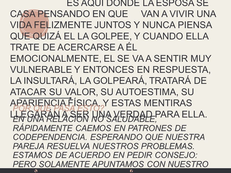 ES AQUÍ DONDE LA ESPOSA SE CASA PENSANDO EN QUE VAN A VIVIR UNA VIDA FELIZMENTE JUNTOS Y NUNCA PIENSa QUE QUIZÁ EL LA GOLPEE, Y CUANDO ELLA TRATE DE ACERCARSE A ÉL EMOCIONALMENTE, EL SE VA A SENTIR MUY VULNERABLE Y ENTONCES EN RESPUESTA, LA INSULTARÁ, LA GOLPEARÁ, TRATARÁ DE ATACAR SU VALOR, SU AUTOESTIMA, SU APARIENCIA FÍSICA. Y ESTAS MENTIRAS LLEGARÁN A SER UNA VERDAD PARA ELLA.