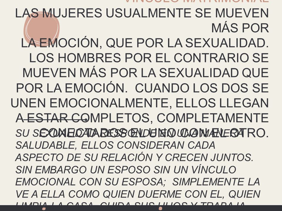 VÍNCULO MATRIMONIAL LAS MUJERES USUALMENTE SE MUEVEN MÁS POR LA EMOCIÓN, QUE POR LA SEXUALIDAD. LOS HOMBRES POR EL CONTRARIO SE MUEVEN MÁS POR LA SEXUALIDAD QUE POR LA EMOCIÓN. CUANDO LOS DOS SE UNEN EMOCIONALMENTE, ELLOS LLEGAN A ESTAR COMPLETOS, COMPLETAMENTE CONECTADOS EL UNO CON EL OTRO.