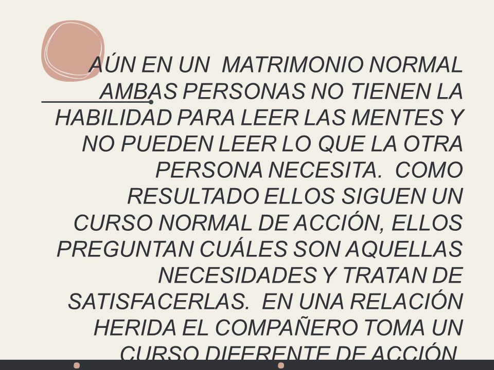 AÚN EN UN MATRIMONIO NORMAL AMBAS PERSONAS NO TIENEN LA HABILIDAD PARA LEER LAS MENTES Y NO PUEDEN LEER LO QUE LA OTRA PERSONA NECESITA. COMO RESULTADO ELLOS SIGUEN UN CURSO NORMAL DE ACCIÓN, ELLOS PREGUNTAN CUÁLES SON AQUELLAS NECESIDADES Y TRATAN DE SATISFACERLAS. EN UNA RELACIÓN HERIDA EL COMPAÑERO TOMA UN CURSO DIFERENTE DE ACCIÓN. ELLOS MANIPULAN INFANTILMENTE A SU PAREJA, REACCIONAN MAL, SE ENOJAN, EMPIEZAN A ACUSAR, REGAÑAN Y ASÍ SE CONVIERTE EN UN CONTINUO CAOS.