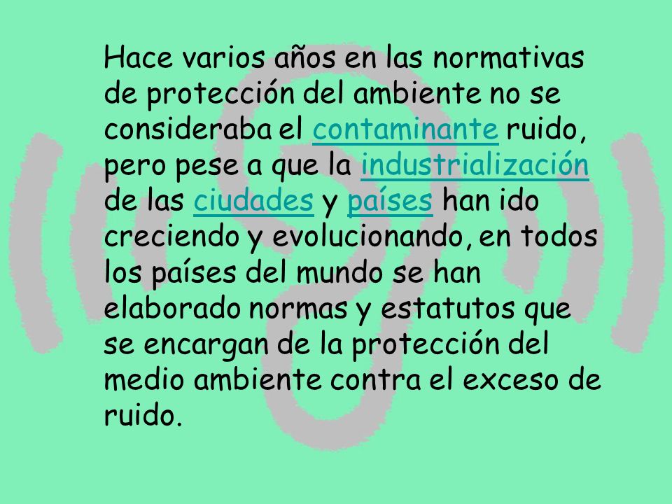 Hace varios años en las normativas de protección del ambiente no se consideraba el contaminante ruido, pero pese a que la industrialización de las ciudades y países han ido creciendo y evolucionando, en todos los países del mundo se han elaborado normas y estatutos que se encargan de la protección del medio ambiente contra el exceso de ruido.