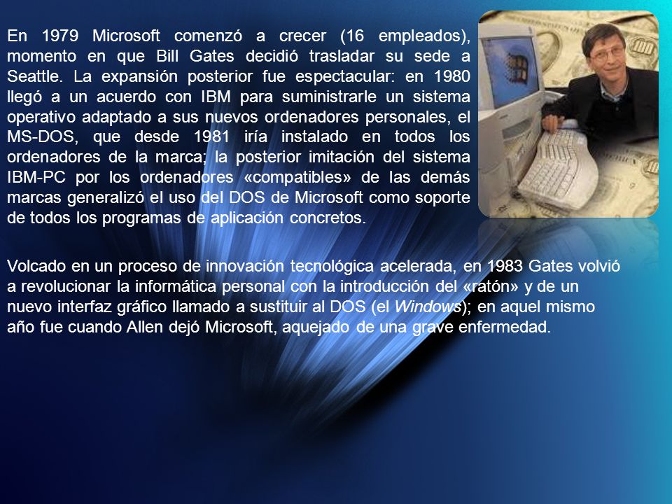 En 1979 Microsoft comenzó a crecer (16 empleados), momento en que Bill Gates decidió trasladar su sede a Seattle. La expansión posterior fue espectacular: en 1980 llegó a un acuerdo con IBM para suministrarle un sistema operativo adaptado a sus nuevos ordenadores personales, el MS-DOS, que desde 1981 iría instalado en todos los ordenadores de la marca; la posterior imitación del sistema IBM-PC por los ordenadores «compatibles» de las demás marcas generalizó el uso del DOS de Microsoft como soporte de todos los programas de aplicación concretos.
