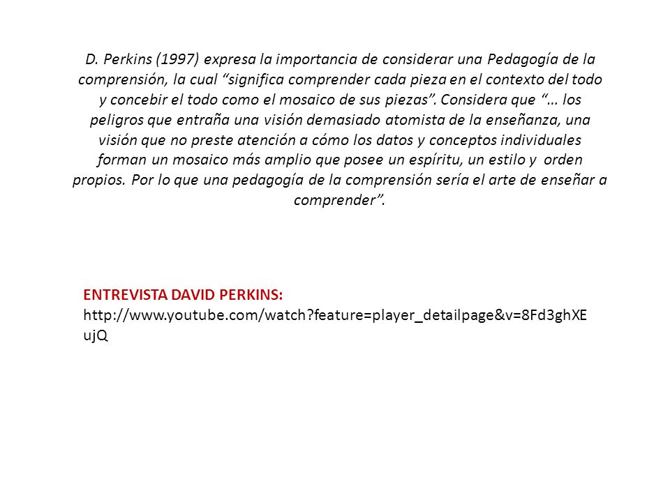 D. Perkins (1997) expresa la importancia de considerar una Pedagogía de la comprensión, la cual significa comprender cada pieza en el contexto del todo y concebir el todo como el mosaico de sus piezas . Considera que … los peligros que entraña una visión demasiado atomista de la enseñanza, una visión que no preste atención a cómo los datos y conceptos individuales forman un mosaico más amplio que posee un espíritu, un estilo y orden propios. Por lo que una pedagogía de la comprensión sería el arte de enseñar a comprender .