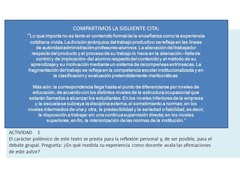 COMPARTIMOS LA SIGUIENTE CITA: Lo que importa no es tanto el contenido formal de la enseñanza como la experiencia cotidiana vivida. La división jerárquica del trabajo productivo se refleja en las líneas de autoridad administración-profesores-alumnos. La alienación del trabajador respecto del producto y el proceso de su trabajo lo hace en la alienación –falta de control y de implicación- del alumno respecto del contenido y el método de su aprendizaje y su motivación mediante un sistema de recompensas extrínsecas. La fragmentación del trabajo se refleja en la competencia escolar institucionalizada y en la clasificación y evaluación pretendidamente meritocráticas.