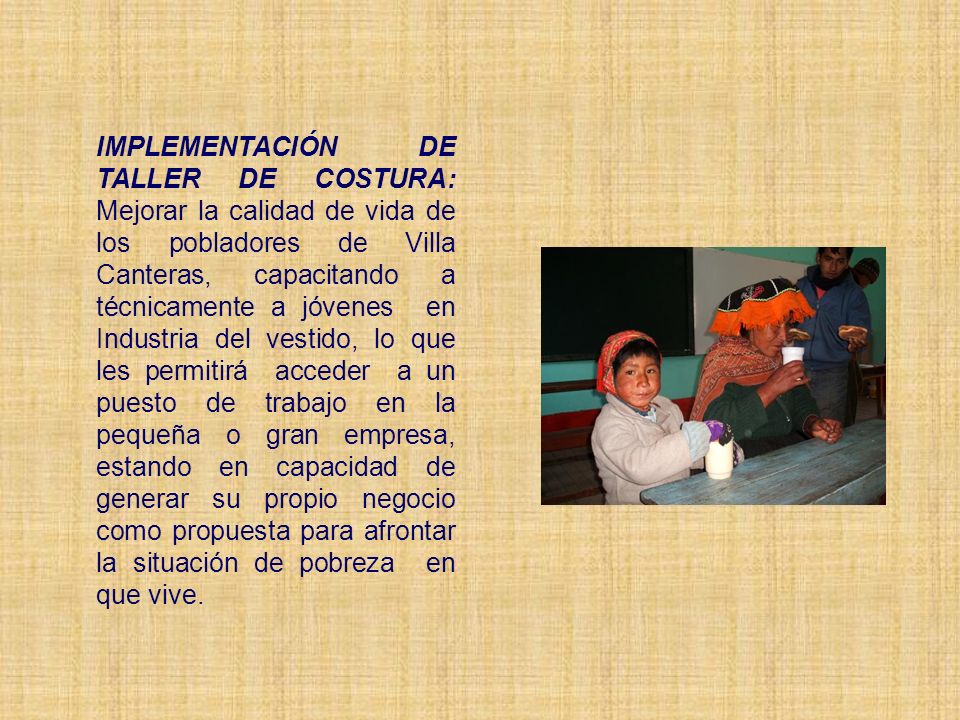 IMPLEMENTACIÓN DE TALLER DE COSTURA: Mejorar la calidad de vida de los pobladores de Villa Canteras, capacitando a técnicamente a jóvenes en Industria del vestido, lo que les permitirá acceder a un puesto de trabajo en la pequeña o gran empresa, estando en capacidad de generar su propio negocio como propuesta para afrontar la situación de pobreza en que vive.