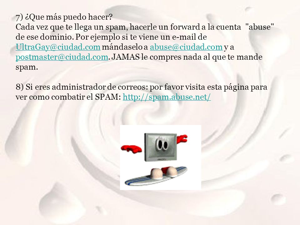 7) ¿Que más puedo hacer Cada vez que te llega un spam, hacerle un forward a la cuenta abuse de ese dominio. Por ejemplo si te viene un  de mándaselo a y a JAMAS le compres nada al que te mande spam.