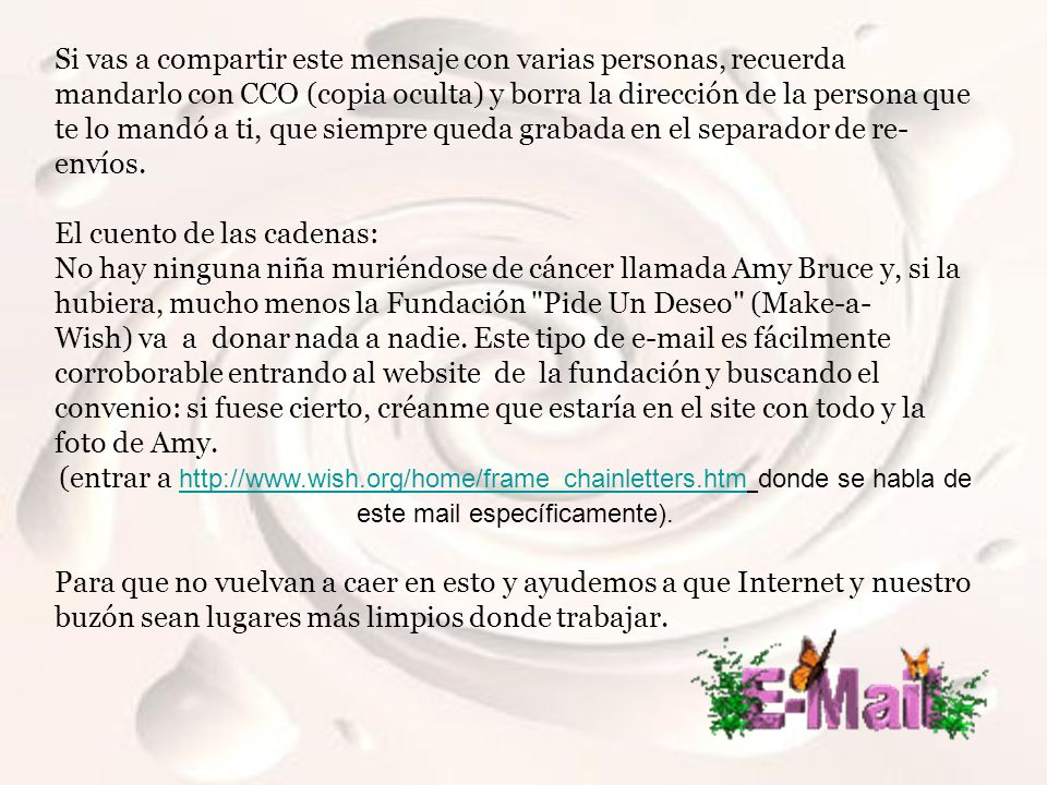 Si vas a compartir este mensaje con varias personas, recuerda mandarlo con CCO (copia oculta) y borra la dirección de la persona que te lo mandó a ti, que siempre queda grabada en el separador de re-envíos.
