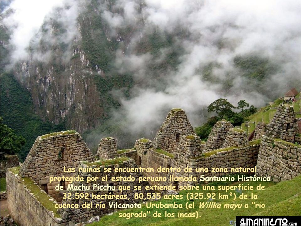 Las ruinas se encuentran dentro de una zona natural protegida por el estado peruano llamada Santuario Histórico de Machu Picchu que se extiende sobre una superficie de hectáreas, 80,535 acres ( km²) de la cuenca del río Vilcanota-Urubamba (el Willka mayu o rio sagrado de los incas).
