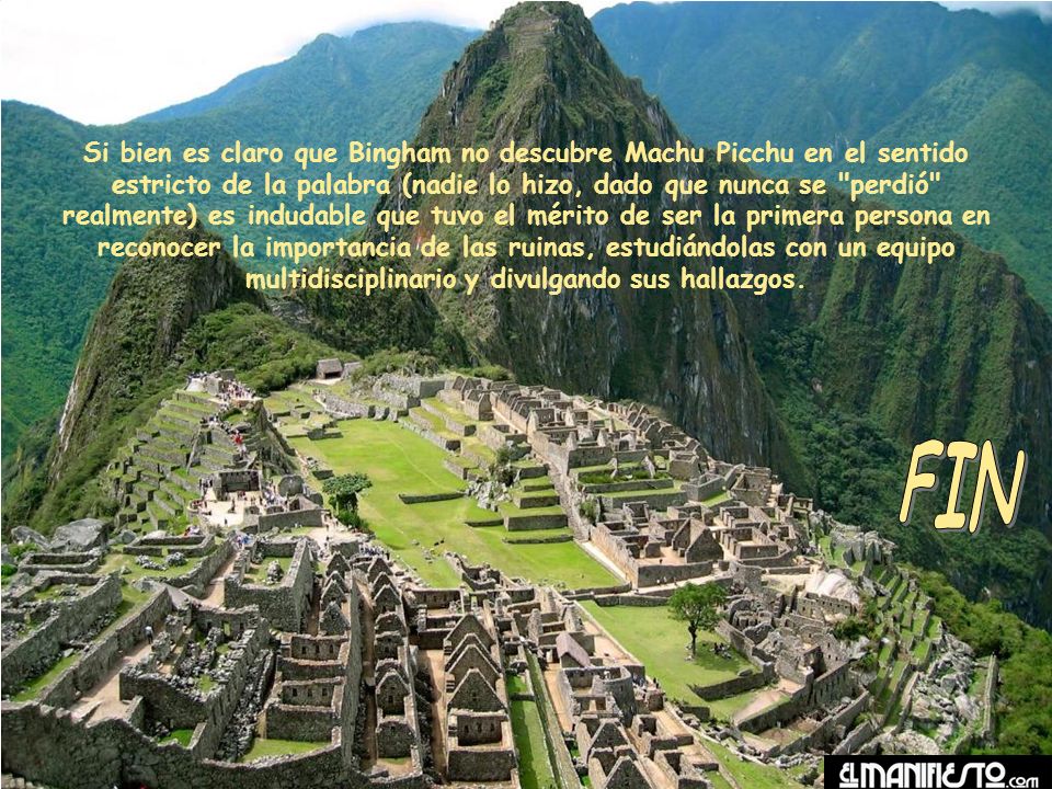 Si bien es claro que Bingham no descubre Machu Picchu en el sentido estricto de la palabra (nadie lo hizo, dado que nunca se perdió realmente) es indudable que tuvo el mérito de ser la primera persona en reconocer la importancia de las ruinas, estudiándolas con un equipo multidisciplinario y divulgando sus hallazgos.