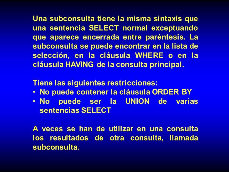 Una subconsulta tiene la misma sintaxis que una sentencia SELECT normal exceptuando que aparece encerrada entre paréntesis. La subconsulta se puede encontrar en la lista de selección, en la cláusula WHERE o en la cláusula HAVING de la consulta principal.