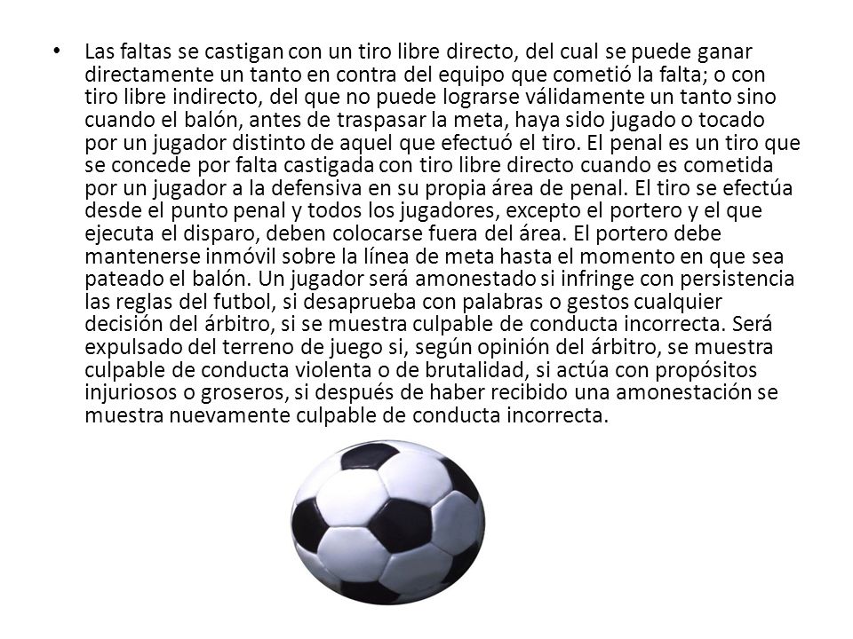Las faltas se castigan con un tiro libre directo, del cual se puede ganar directamente un tanto en contra del equipo que cometió la falta; o con tiro libre indirecto, del que no puede lograrse válidamente un tanto sino cuando el balón, antes de traspasar la meta, haya sido jugado o tocado por un jugador distinto de aquel que efectuó el tiro.