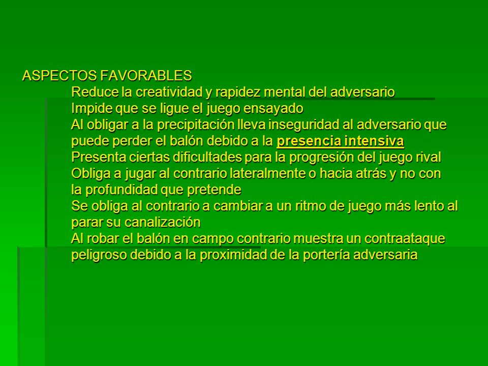 ASPECTOS FAVORABLES Reduce la creatividad y rapidez mental del adversario Impide que se ligue el juego ensayado Al obligar a la precipitación lleva inseguridad al adversario que puede perder el balón debido a la presencia intensiva Presenta ciertas dificultades para la progresión del juego rival Obliga a jugar al contrario lateralmente o hacia atrás y no con la profundidad que pretende Se obliga al contrario a cambiar a un ritmo de juego más lento al parar su canalización Al robar el balón en campo contrario muestra un contraataque peligroso debido a la proximidad de la portería adversaria