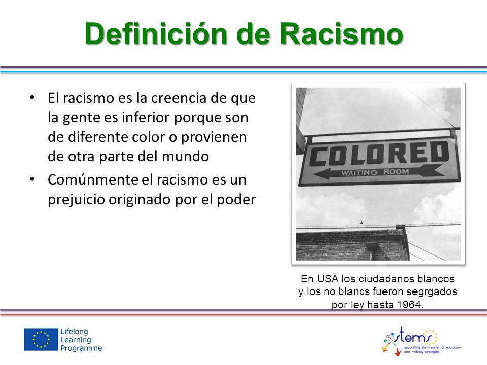 Definición de Racismo El racismo es la creencia de que la gente es inferior porque son de diferente color o provienen de otra parte del mundo.