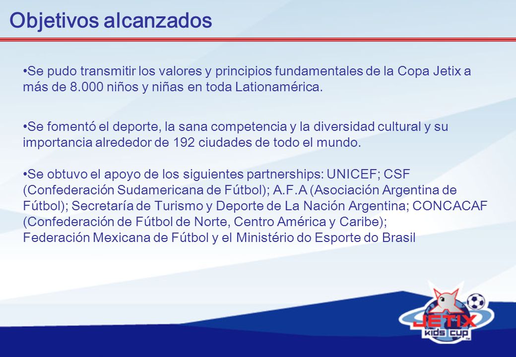 Objetivos alcanzados Se pudo transmitir los valores y principios fundamentales de la Copa Jetix a más de niños y niñas en toda Lationamérica.