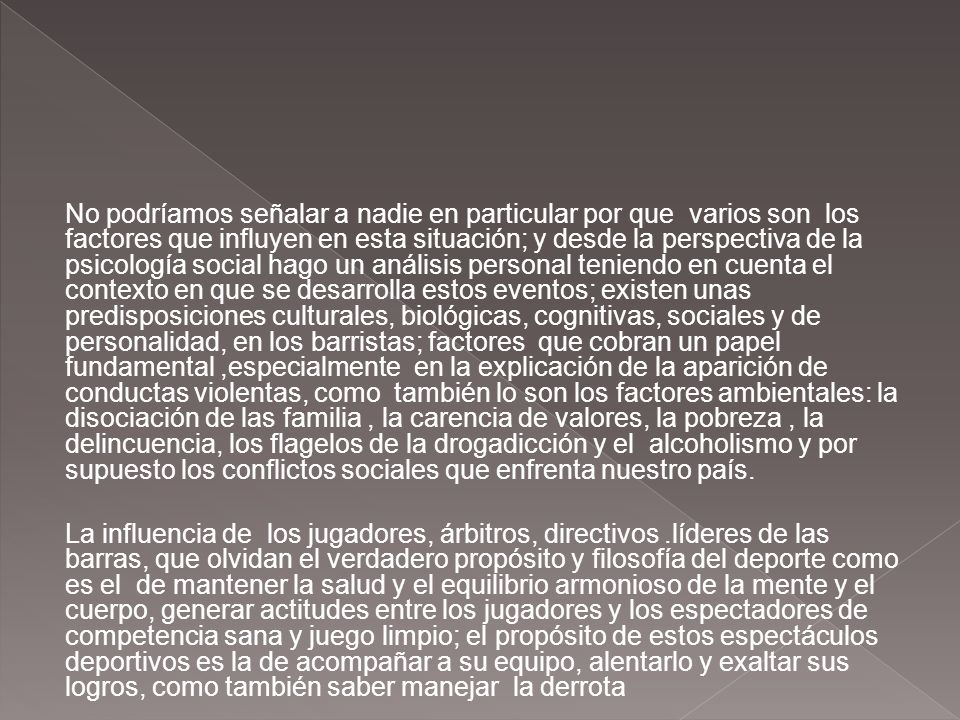 No podríamos señalar a nadie en particular por que varios son los factores que influyen en esta situación; y desde la perspectiva de la psicología social hago un análisis personal teniendo en cuenta el contexto en que se desarrolla estos eventos; existen unas predisposiciones culturales, biológicas, cognitivas, sociales y de personalidad, en los barristas; factores que cobran un papel fundamental ,especialmente en la explicación de la aparición de conductas violentas, como también lo son los factores ambientales: la disociación de las familia , la carencia de valores, la pobreza , la delincuencia, los flagelos de la drogadicción y el alcoholismo y por supuesto los conflictos sociales que enfrenta nuestro país.