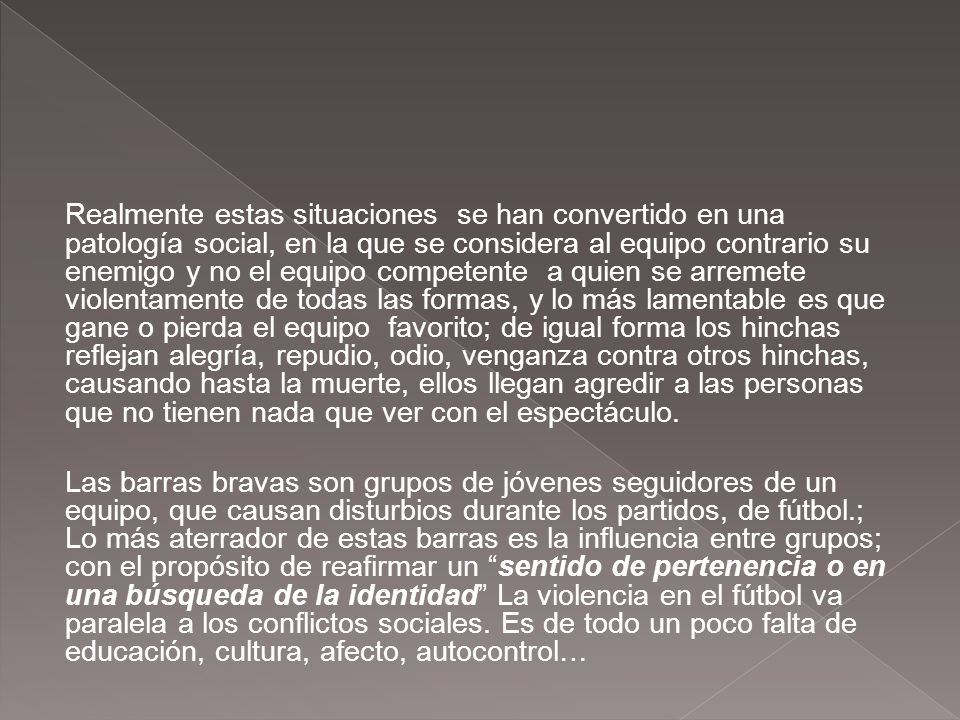 Realmente estas situaciones se han convertido en una patología social, en la que se considera al equipo contrario su enemigo y no el equipo competente a quien se arremete violentamente de todas las formas, y lo más lamentable es que gane o pierda el equipo favorito; de igual forma los hinchas reflejan alegría, repudio, odio, venganza contra otros hinchas, causando hasta la muerte, ellos llegan agredir a las personas que no tienen nada que ver con el espectáculo.