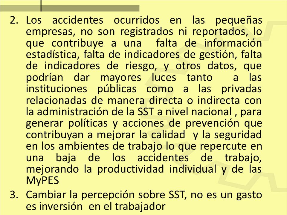 Los accidentes ocurridos en las pequeñas empresas, no son registrados ni reportados, lo que contribuye a una falta de información estadística, falta de indicadores de gestión, falta de indicadores de riesgo, y otros datos, que podrían dar mayores luces tanto a las instituciones públicas como a las privadas relacionadas de manera directa o indirecta con la administración de la SST a nivel nacional , para generar políticas y acciones de prevención que contribuyan a mejorar la calidad y la seguridad en los ambientes de trabajo lo que repercute en una baja de los accidentes de trabajo, mejorando la productividad individual y de las MyPES