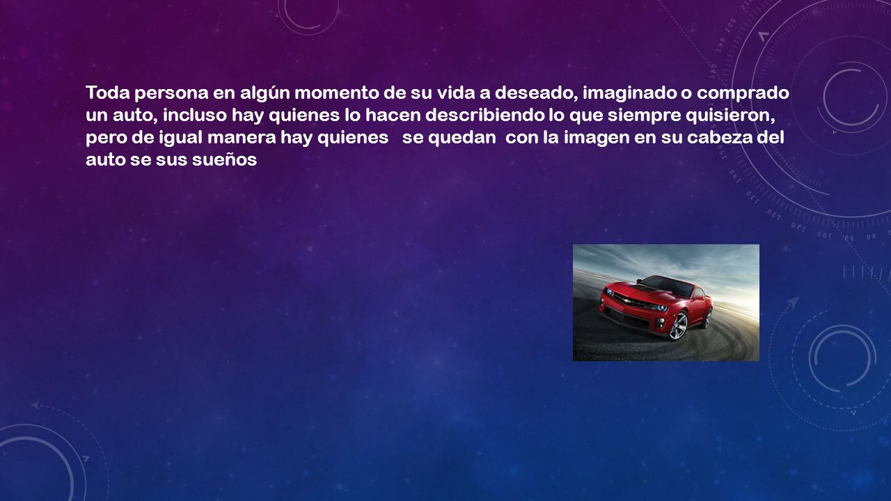 Toda persona en algún momento de su vida a deseado, imaginado o comprado un auto, incluso hay quienes lo hacen describiendo lo que siempre quisieron, pero de igual manera hay quienes se quedan con la imagen en su cabeza del auto se sus sueños