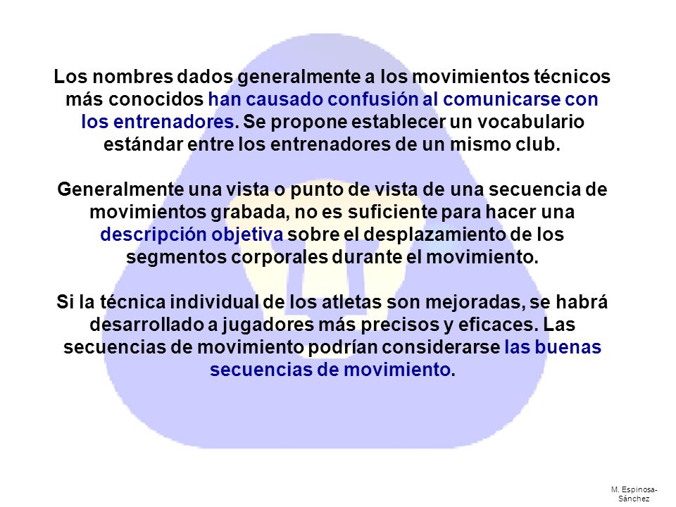 Los nombres dados generalmente a los movimientos técnicos más conocidos han causado confusión al comunicarse con los entrenadores. Se propone establecer un vocabulario estándar entre los entrenadores de un mismo club. Generalmente una vista o punto de vista de una secuencia de movimientos grabada, no es suficiente para hacer una descripción objetiva sobre el desplazamiento de los segmentos corporales durante el movimiento. Si la técnica individual de los atletas son mejoradas, se habrá desarrollado a jugadores más precisos y eficaces. Las secuencias de movimiento podrían considerarse las buenas secuencias de movimiento.