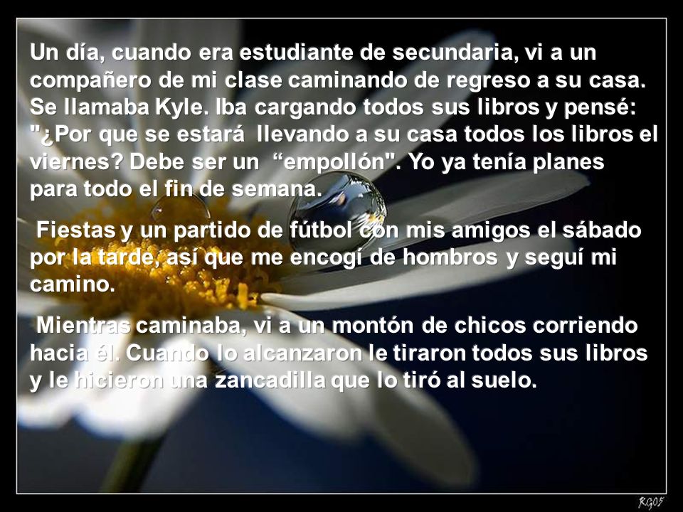 Un día, cuando era estudiante de secundaria, vi a un compañero de mi clase caminando de regreso a su casa. Se llamaba Kyle. Iba cargando todos sus libros y pensé: ¿Por que se estará llevando a su casa todos los libros el viernes Debe ser un empollón . Yo ya tenía planes para todo el fin de semana.