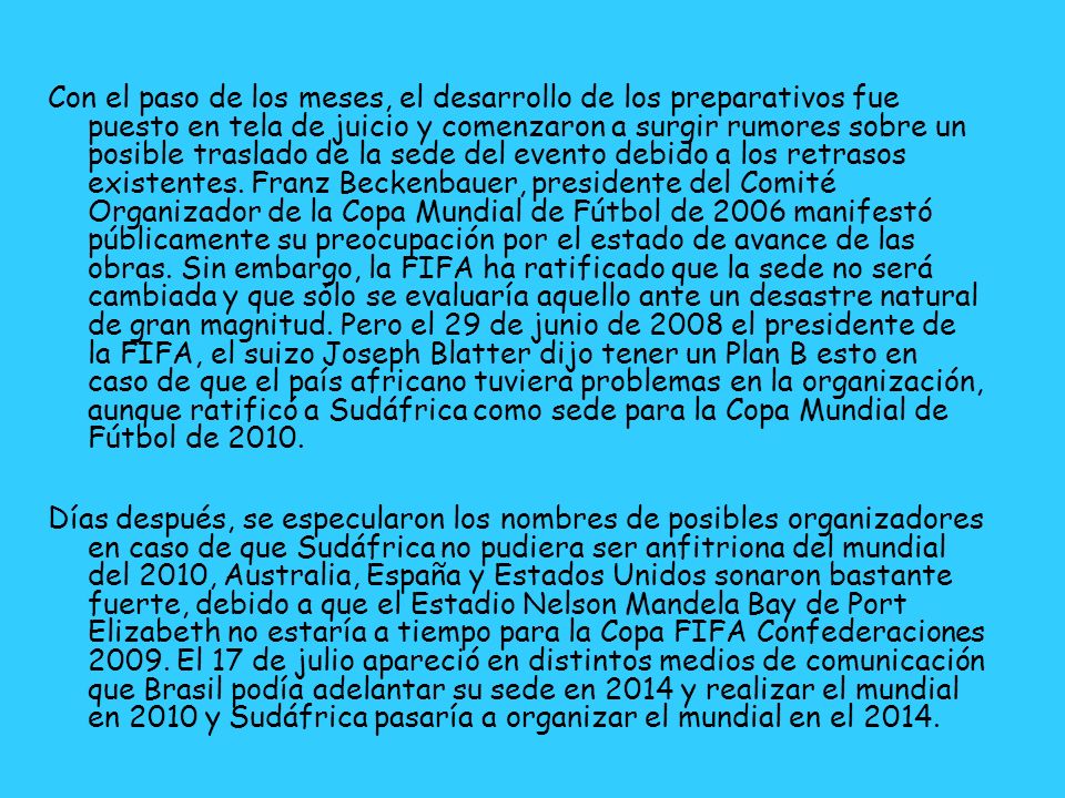 Con el paso de los meses, el desarrollo de los preparativos fue puesto en tela de juicio y comenzaron a surgir rumores sobre un posible traslado de la sede del evento debido a los retrasos existentes. Franz Beckenbauer, presidente del Comité Organizador de la Copa Mundial de Fútbol de 2006 manifestó públicamente su preocupación por el estado de avance de las obras. Sin embargo, la FIFA ha ratificado que la sede no será cambiada y que sólo se evaluaría aquello ante un desastre natural de gran magnitud. Pero el 29 de junio de 2008 el presidente de la FIFA, el suizo Joseph Blatter dijo tener un Plan B esto en caso de que el país africano tuviera problemas en la organización, aunque ratificó a Sudáfrica como sede para la Copa Mundial de Fútbol de 2010.