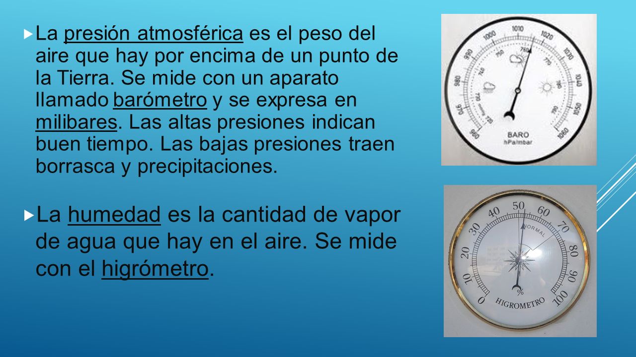 La presión atmosférica es el peso del aire que hay por encima de un punto de la Tierra. Se mide con un aparato llamado barómetro y se expresa en milibares. Las altas presiones indican buen tiempo. Las bajas presiones traen borrasca y precipitaciones.