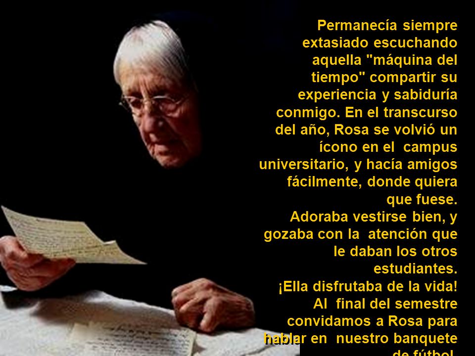 Permanecía siempre extasiado escuchando aquella máquina del tiempo compartir su experiencia y sabiduría conmigo. En el transcurso del año, Rosa se volvió un ícono en el campus universitario, y hacía amigos fácilmente, donde quiera que fuese.