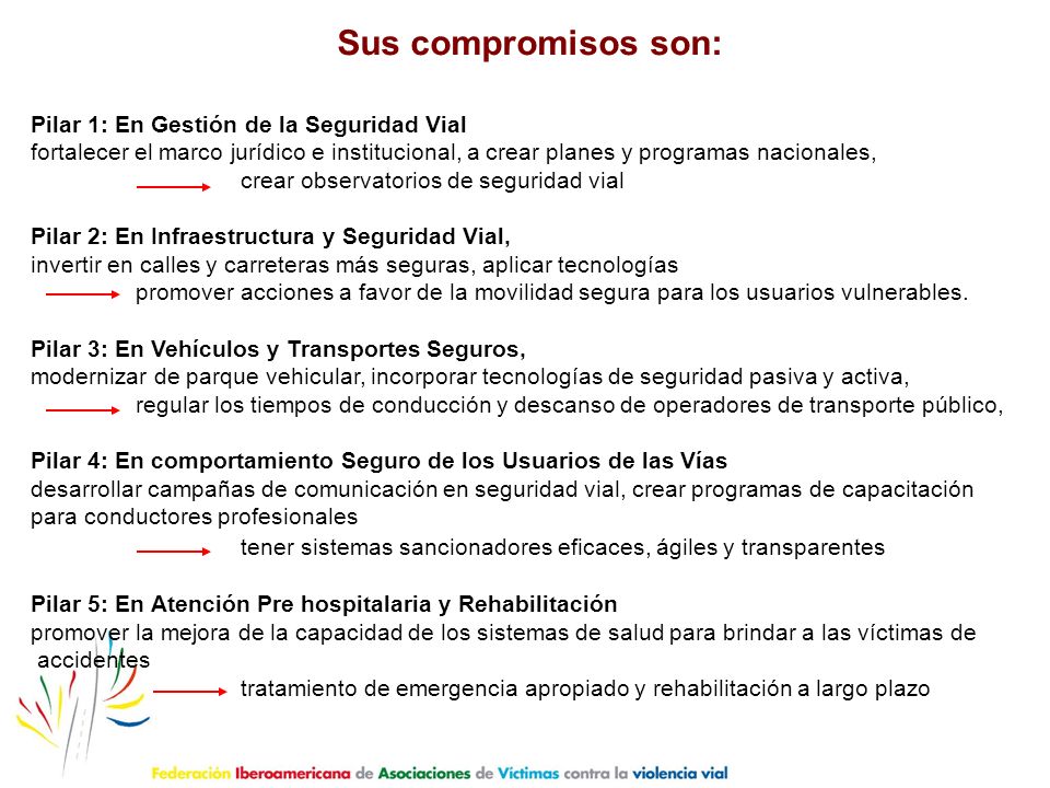 Sus compromisos son: Pilar 1: En Gestión de la Seguridad Vial. fortalecer el marco jurídico e institucional, a crear planes y programas nacionales,