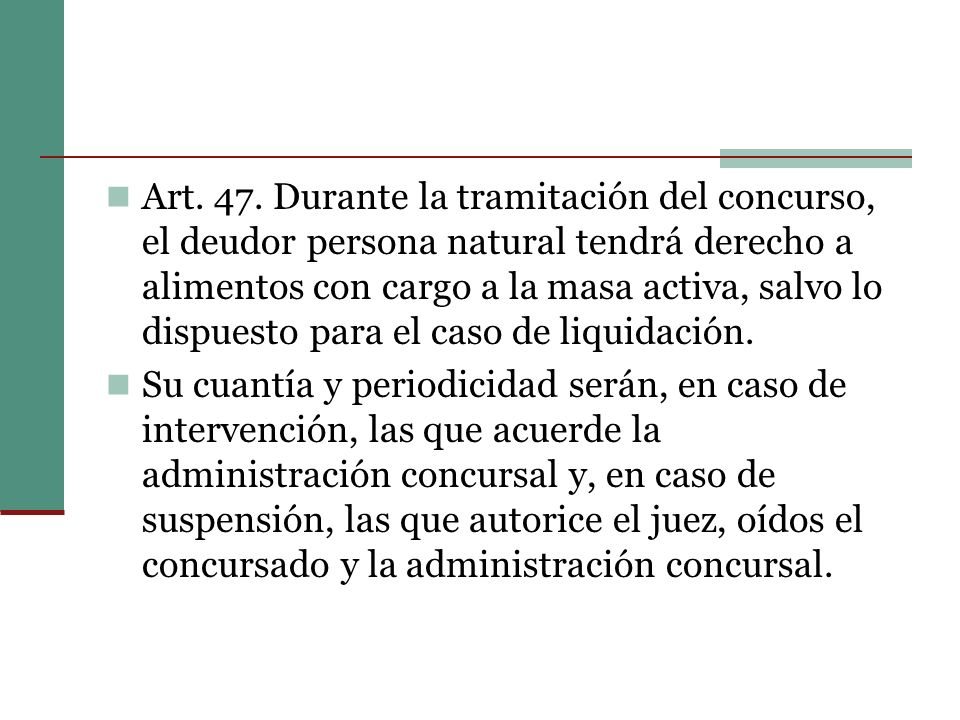 Art. 47. Durante la tramitación del concurso, el deudor persona natural tendrá derecho a alimentos con cargo a la masa activa, salvo lo dispuesto para el caso de liquidación.