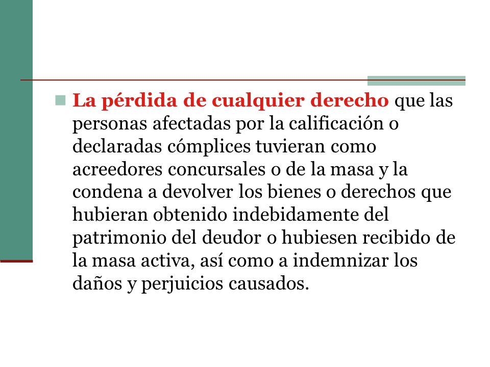 La pérdida de cualquier derecho que las personas afectadas por la calificación o declaradas cómplices tuvieran como acreedores concursales o de la masa y la condena a devolver los bienes o derechos que hubieran obtenido indebidamente del patrimonio del deudor o hubiesen recibido de la masa activa, así como a indemnizar los daños y perjuicios causados.