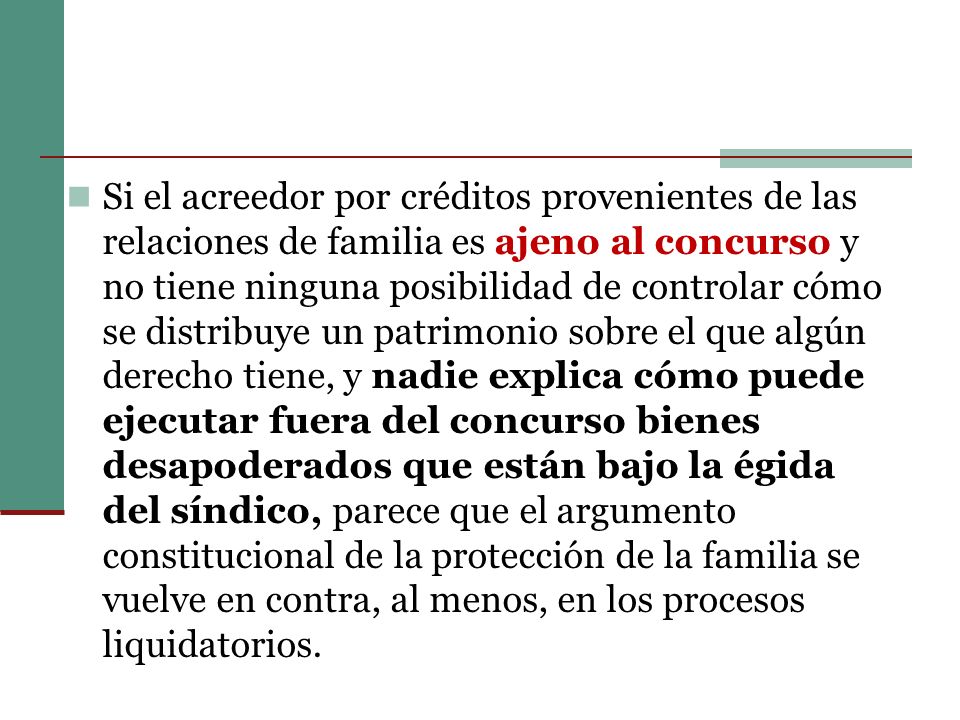 Si el acreedor por créditos provenientes de las relaciones de familia es ajeno al concurso y no tiene ninguna posibilidad de controlar cómo se distribuye un patrimonio sobre el que algún derecho tiene, y nadie explica cómo puede ejecutar fuera del concurso bienes desapoderados que están bajo la égida del síndico, parece que el argumento constitucional de la protección de la familia se vuelve en contra, al menos, en los procesos liquidatorios.