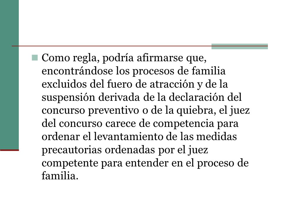 Como regla, podría afirmarse que, encontrándose los procesos de familia excluidos del fuero de atracción y de la suspensión derivada de la declaración del concurso preventivo o de la quiebra, el juez del concurso carece de competencia para ordenar el levantamiento de las medidas precautorias ordenadas por el juez competente para entender en el proceso de familia.