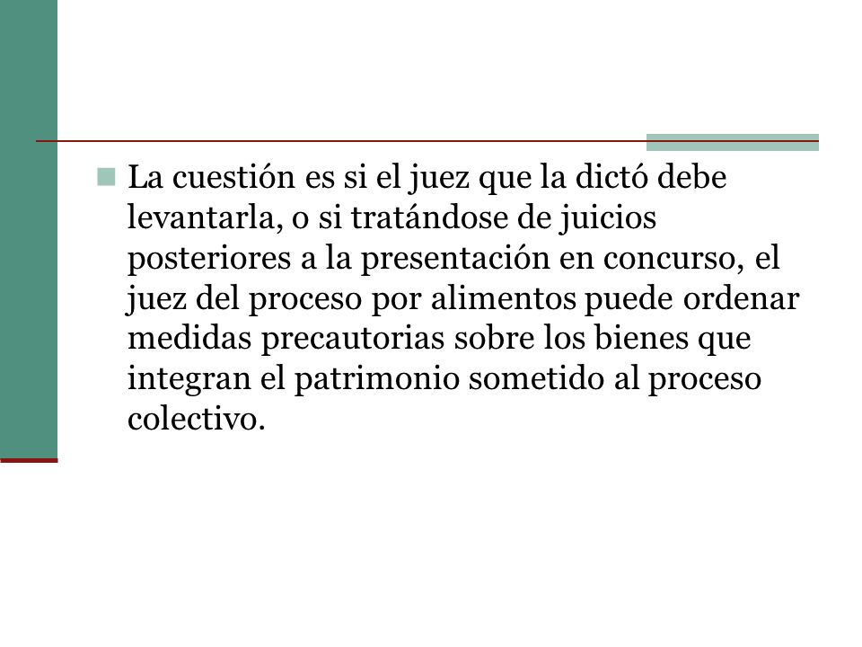 La cuestión es si el juez que la dictó debe levantarla, o si tratándose de juicios posteriores a la presentación en concurso, el juez del proceso por alimentos puede ordenar medidas precautorias sobre los bienes que integran el patrimonio sometido al proceso colectivo.