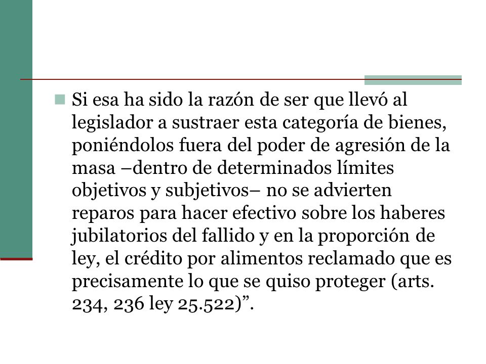 Si esa ha sido la razón de ser que llevó al legislador a sustraer esta categoría de bienes, poniéndolos fuera del poder de agresión de la masa –dentro de determinados límites objetivos y subjetivos– no se advierten reparos para hacer efectivo sobre los haberes jubilatorios del fallido y en la proporción de ley, el crédito por alimentos reclamado que es precisamente lo que se quiso proteger (arts.