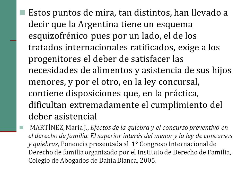 Estos puntos de mira, tan distintos, han llevado a decir que la Argentina tiene un esquema esquizofrénico pues por un lado, el de los tratados internacionales ratificados, exige a los progenitores el deber de satisfacer las necesidades de alimentos y asistencia de sus hijos menores, y por el otro, en la ley concursal, contiene disposiciones que, en la práctica, dificultan extremadamente el cumplimiento del deber asistencial