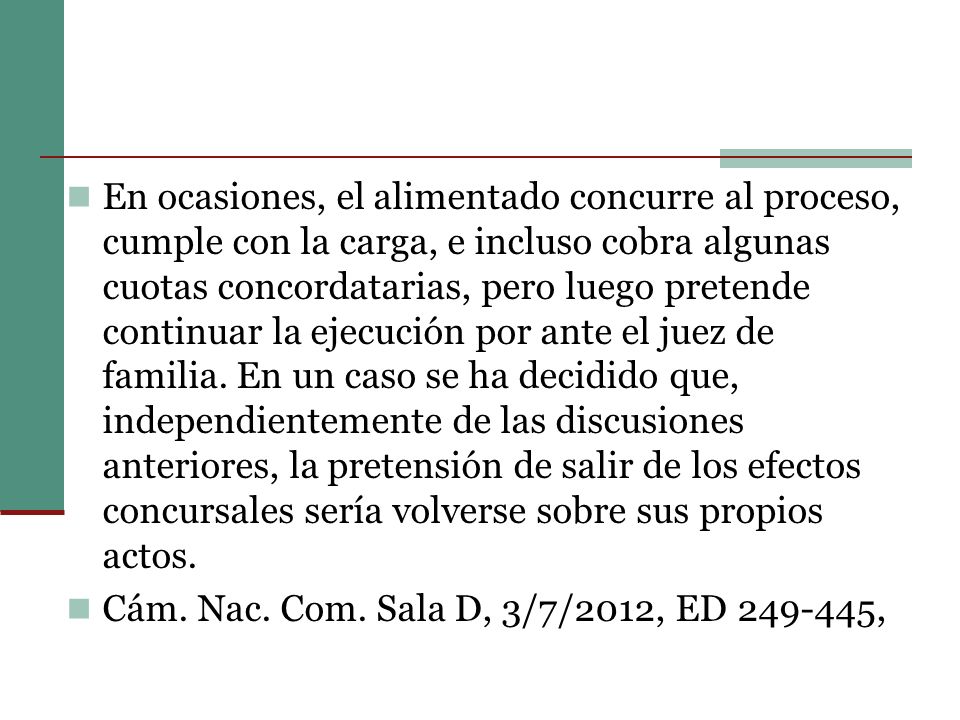 En ocasiones, el alimentado concurre al proceso, cumple con la carga, e incluso cobra algunas cuotas concordatarias, pero luego pretende continuar la ejecución por ante el juez de familia. En un caso se ha decidido que, independientemente de las discusiones anteriores, la pretensión de salir de los efectos concursales sería volverse sobre sus propios actos.