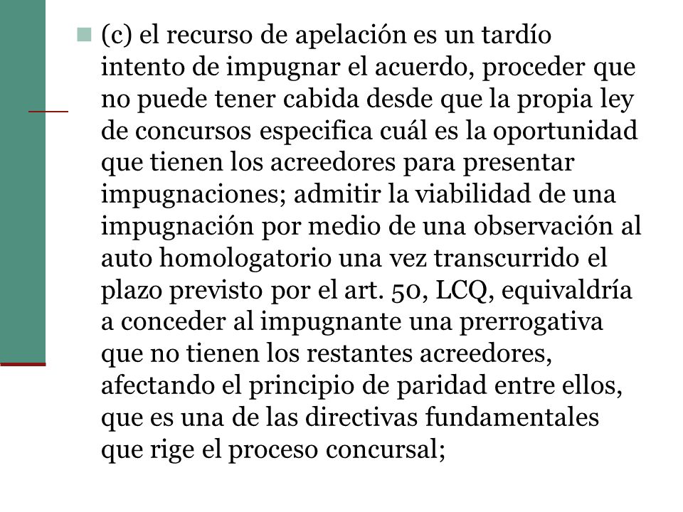 (c) el recurso de apelación es un tardío intento de impugnar el acuerdo, proceder que no puede tener cabida desde que la propia ley de concursos especifica cuál es la oportunidad que tienen los acreedores para presentar impugnaciones; admitir la viabilidad de una impugnación por medio de una observación al auto homologatorio una vez transcurrido el plazo previsto por el art.