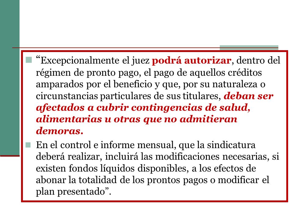 Excepcionalmente el juez podrá autorizar, dentro del régimen de pronto pago, el pago de aquellos créditos amparados por el beneficio y que, por su naturaleza o circunstancias particulares de sus titulares, deban ser afectados a cubrir contingencias de salud, alimentarias u otras que no admitieran demoras.