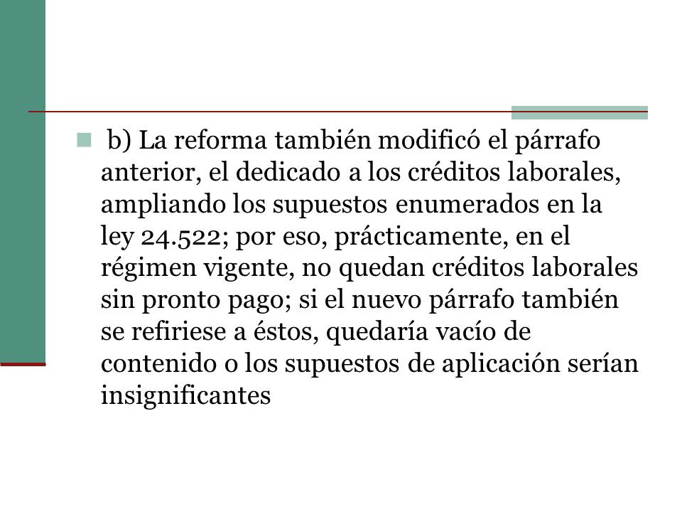 b) La reforma también modificó el párrafo anterior, el dedicado a los créditos laborales, ampliando los supuestos enumerados en la ley ; por eso, prácticamente, en el régimen vigente, no quedan créditos laborales sin pronto pago; si el nuevo párrafo también se refiriese a éstos, quedaría vacío de contenido o los supuestos de aplicación serían insignificantes