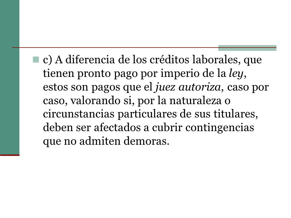 c) A diferencia de los créditos laborales, que tienen pronto pago por imperio de la ley, estos son pagos que el juez autoriza, caso por caso, valorando si, por la naturaleza o circunstancias particulares de sus titulares, deben ser afectados a cubrir contingencias que no admiten demoras.