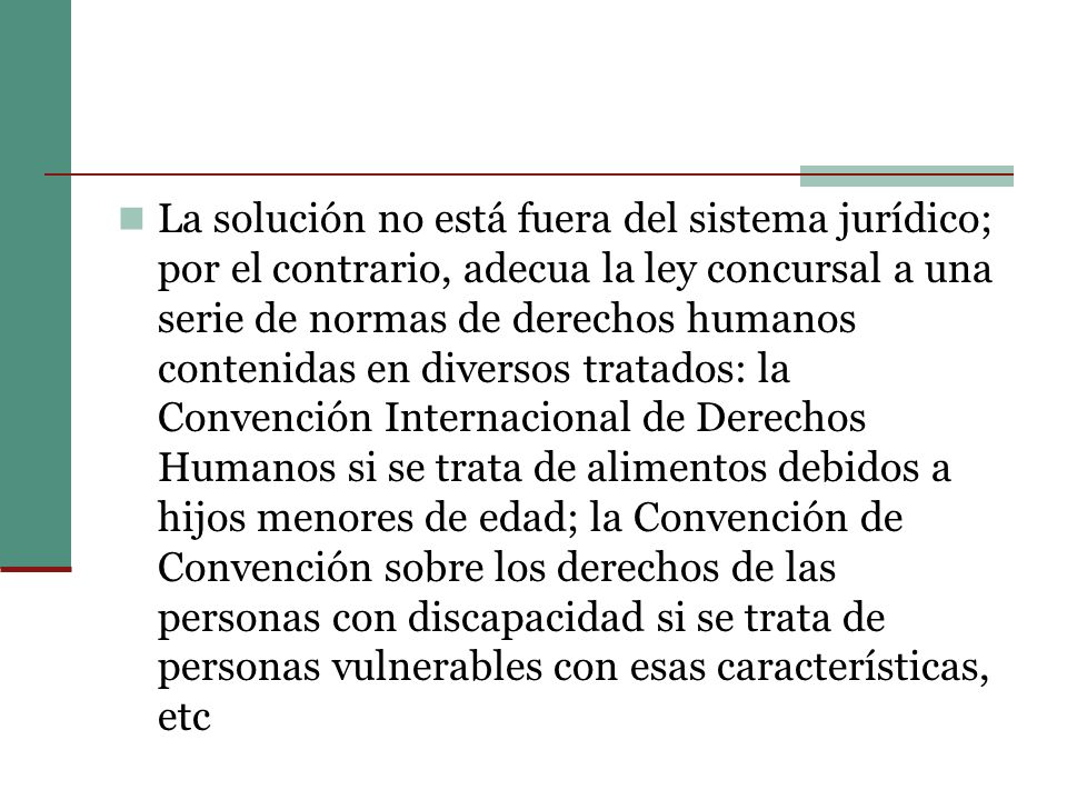 La solución no está fuera del sistema jurídico; por el contrario, adecua la ley concursal a una serie de normas de derechos humanos contenidas en diversos tratados: la Convención Internacional de Derechos Humanos si se trata de alimentos debidos a hijos menores de edad; la Convención de Convención sobre los derechos de las personas con discapacidad si se trata de personas vulnerables con esas características, etc