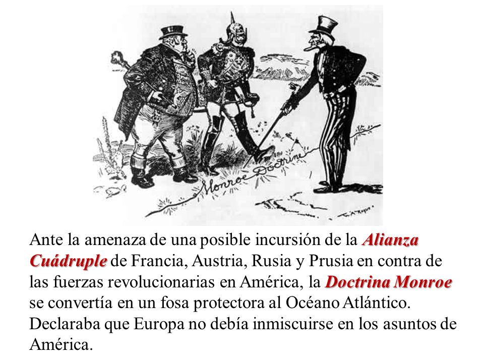 Ante la amenaza de una posible incursión de la Alianza Cuádruple de Francia, Austria, Rusia y Prusia en contra de las fuerzas revolucionarias en América, la Doctrina Monroe se convertía en un fosa protectora al Océano Atlántico.