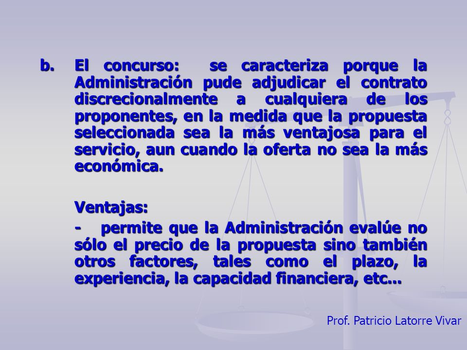 b. El concurso: se caracteriza porque la Administración pude adjudicar el contrato discrecionalmente a cualquiera de los proponentes, en la medida que la propuesta seleccionada sea la más ventajosa para el servicio, aun cuando la oferta no sea la más económica.